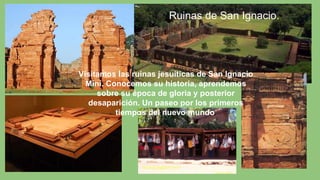 Visitamos las ruinas jesuíticas de San Ignacio
Miní. Conocemos su historia, aprendemos
sobre su época de gloria y posterior
desaparición. Un paseo por los primeros
tiempos del nuevo mundo.
Ruinas de San Ignacio.
 