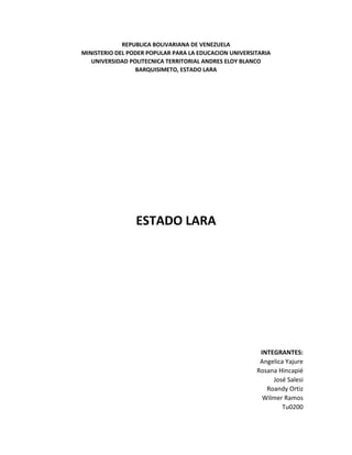 REPUBLICA BOLIVARIANA DE VENEZUELA
MINISTERIO DEL PODER POPULAR PARA LA EDUCACION UNIVERSITARIA
UNIVERSIDAD POLITECNICA TERRITORIAL ANDRES ELOY BLANCO
BARQUISIMETO, ESTADO LARA

ESTADO LARA

INTEGRANTES:
Angelica Yajure
Rosana Hincapié
José Salesi
Roandy Ortiz
Wilmer Ramos
Tu0200

 