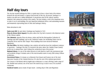 Half day tours
The city tour around Santiago de Chile is a good way to have a closer look at the mixture
between the old and modern, a typical characteristic of this city. At present, Santiago is a
modern city with over 6 million inhabitants. It concentrates most of the cultural, business,
industrial, and commercial activity in the country. This tour includes a visit to the downtown area
in order to see its old buildings, the most important institutional offices, and outstanding museums
and monuments representing most of Chile and Santiago’s history.

Main attractions to visit:                                                                                        *Palacio de Gobierno


Santa Lucía Hill: the spot where Santiago was founded in 1541.
Plaza de Armas (Arms Square): the place where the City Hall is located, in the historical center
of the Chilean capital.
The Cathedral: opposite Plaza de Armas, visitors will find the Metropolitan Cathedral of
Santiago and other buildings, such as the Cathedral Temple, the Archbishop Palace next to
Compañía Street and the Side Chapel. These buildings have been declared National
Monuments.
The Post Office: this historic building is two centuries old and has been the traditional residence
                                                                                                                           *Plaza Italia
of governors. - Santiago City Hall: it is located in the place where the Cabildo (Town Council)
used to be in colonial times, and it follows the architectural style of the period.
National Library: it is one of the oldest libraries in Latin America, built in the neoclassical style
and academic design. It includes some of the most beautiful rooms in early 20th century Chilean
architecture.
Government Palace: it is known as La Moneda (Coin House) and features one of the most
impressive façades of the Colonial Americas. It is also the seat of the national government.
The Central or Fish Market with its English style architecture is a must, offering a wide range of
fish, shellfish and seafood, one of the best in the world to by or taste in one of its excellent
restaurants                                                                                             ^*Mueso Nacional de Bellas Artes

Handicraf market: pieces made of lapiz lázuli – existing only in Chile and Afganistan
 