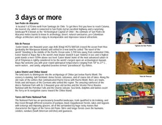 3 days or more
San Pedro de Atacama
 Is located 1.670 kms north from Santiago de Chile. To get there first you have to reach Calama,
the nearest city, which is connected to San Pedro byºan excellent highway and a surprising
landscapeºIt is known as the “Archeological Capital of Chile”, the commune of San Pedro de
Atacama invites tourists to know its archeology, desert, natural sanctuaries, pre-Colombian
village architecture and to enjoy its incomparable and impressive natural attractions.

Isla de Pascua
                                                                                                        *Iglesia de San Pedro
 Easter Island, one thousand years ago Ariki (King) HOTU MATUA crossed the ocean from Hiva
(probably the Marquesas Islands) and settled in a new land he called "The navel of the
world".Standing in the middle of the Pacific Ocean some 3.700 kms away from continental Chile,
Easter Island or Rapa Nui is the world's most insular island.It is just 166km2 in size and is highest
point stands a mere 509m above sea level. Easter Island ,home of the most advanced culture in
all of Polynesia,is rightly considered to be the world´s largest open air archaelogical museum.
Rapa Nui welcome you with year-round subtropical temperatures ranging from 18º to 27º C ,
warm waters , and sandy, unspoiled beaches termed "paradisiacal" by visitors.

Lakes District and Chiloe Island
The land starts to disintegrate into the archipelago of Chiloe just below Puerto Montt. The
                                                                                                             *Isla de Pascua
scenery is stunning: lush farmland, dense forests, volcanoes, and of course lots of lakes. Along the
old route of the settlers that communicated Puerto Varas with Puerto Montt, there are towns,
fields and old houses of the Germans who settled this region. The amazing rainforest of the
Alerce National Park with its 3 thousand year-old larches and the Vicente Pérez Rosales
National with the Petrohué Falls and the Osorno volcano. Sea birds, dolphins and tunnies escort
the ferry on its navigation course toward the Chiloe Island.

Torres del Paine National Park
This National Park has an spectacularly beautiful landscape, trails qualified to do trekking, and
thus travel through different scenarios of pampas, black magallanean forests, lakes and lagoons
with icebergs and imposing glaciers, all of this surrounded by huge rocky masses that
                                                                                                                       *Chiloé
characterize the figure of the Torres del Paine. Nirre and lenga forests cover the huemules,
condors, nandues (South American ostriches) and guanacos.
 