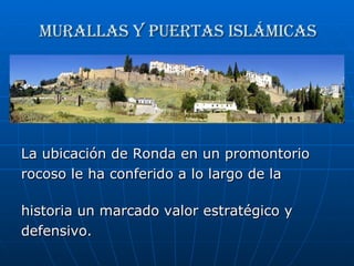 Murallas y puertas islámicas La ubicación de Ronda en un promontorio  rocoso le ha conferido a lo largo de la  historia un marcado valor estratégico y  defensivo.  