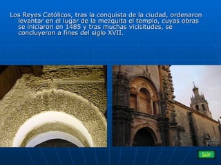 Los Reyes Católicos, tras la conquista de la ciudad, ordenaron levantar en el lugar de la mezquita el templo, cuyas obras  se iniciaron en 1485 y tras muchas vicisitudes, se concluyeron a fines del siglo XVII.  