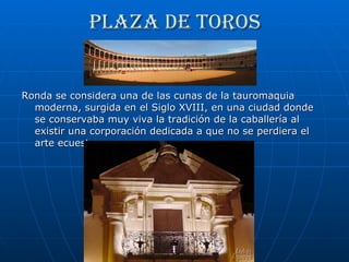 Plaza de toros Ronda se considera una de las cunas de la tauromaquia moderna, surgida en el Siglo XVIII, en una ciudad donde se conservaba muy viva la tradición de la caballería al existir una corporación dedicada a que no se perdiera el arte ecuestre.  
