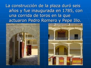 La construcción de la plaza duró seis años y fue inaugurada en 1785, con una corrida de toros en la que actuaron Pedro Romero y Pepe Illo.  