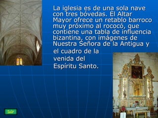 La iglesia es de una sola nave con tres bóvedas. El Altar Mayor ofrece un retablo barroco muy próximo al rococó, que contiene una tabla de influencia bizantina, con imágenes de Nuestra Señora de la Antigua y  el cuadro de la venida del Espíritu Santo.  