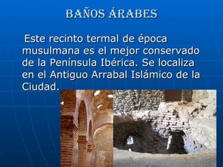 Baños árabes Este recinto termal de época musulmana es el mejor conservado de la Península Ibérica. Se localiza en el Antiguo Arrabal Islámico de la Ciudad. 