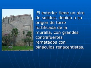 El exterior tiene un aire de solidez, debido a su origen de torre fortificada de la muralla, con grandes contrafuertes rematados con pináculos renacentistas.  