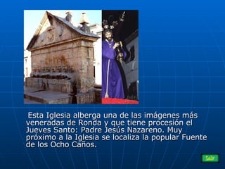 Esta Iglesia alberga una de las imágenes más veneradas de Ronda y que tiene procesión el Jueves Santo: Padre Jesús Nazareno. Muy próximo a la Iglesia se localiza la popular Fuente de los Ocho Caños.  