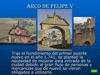 Arco de Felipe V Tras el hundimiento del primer puente nuevo en el año 1.741, se planteó la necesidad de mejorar esta entrada de la ciudad debido al gran flujo de personas y mercancías que de nuevo se vieron obligados a utilizarla.  