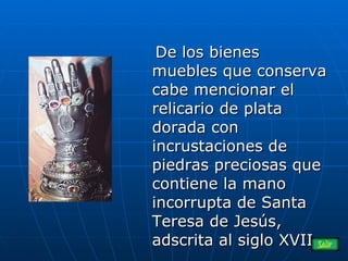De los bienes muebles que conserva cabe mencionar el relicario de plata dorada con incrustaciones de piedras preciosas que contiene la mano incorrupta de Santa Teresa de Jesús, adscrita al siglo XVII.  