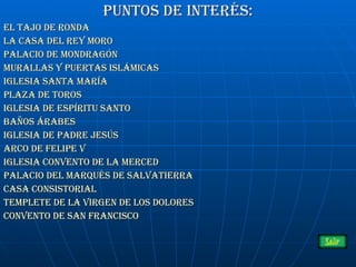 Puntos de interés: El tajo de ronda La casa del rey moro Palacio de Mondragón Murallas y puertas islámicas Iglesia Santa maría Plaza de toros IGLESIA DE ESPÍRITU SANTO Baños árabes Iglesia de padre  jesús Arco de Felipe V Iglesia convento de la merced Palacio del Marqués de Salvatierra Casa consistorial Templete de la virgen de los dolores Convento de San Francisco 