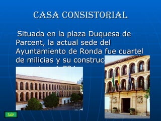 Casa consistorial Situada en la plaza Duquesa de Parcent, la actual sede del Ayuntamiento de Ronda fue cuartel de milicias y su construcción se remonta a 1.734.  