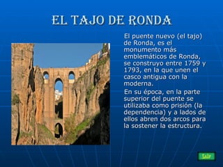 El tajo de ronda El puente nuevo (el tajo) de Ronda, es el monumento más emblemáticos de Ronda, se construyo entre 1759 y 1793, en la que unen el casco antigua con la moderna. En su época, en la parte superior del puente se utilizaba como prisión (la dependencia) y a lados de ellos abren dos arcos para la sostener la estructura. 