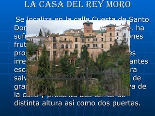 La casa del rey moro Se localiza en la calle Cuesta de Santo Domingo, cerca del puente nuevo. ha sufrido frecuentes reestructuraciones fruto de los sucesivos cambios de propietario. La planta de la casa es irregular y laberíntica, con abundantes escaleras y pasillos que sirven para salvar los desniveles. La fachada, de gran longitud, se adapta a la curva de la calle y presenta dos torres de distinta altura así como dos puertas.  