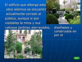 El edificio que alberga esta obra islámica se encuentra actualmente cerrado al  público, aunque si son  visitables la mina y sus  valiosos jardines aterrazados, diseñados y  construidos en 1.923  por el prestigioso    arquitecto y paisajista    Forestier, de origen    francés, por encargo  de la Duquesa de  Parcent .  