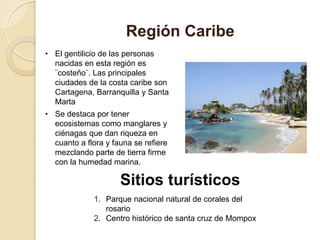 • El gentilicio de las personas
nacidas en esta región es
¨costeño¨. Las principales
ciudades de la costa caribe son
Cartagena, Barranquilla y Santa
Marta
• Se destaca por tener
ecosistemas como manglares y
ciénagas que dan riqueza en
cuanto a flora y fauna se refiere
mezclando parte de tierra firme
con la humedad marina.
Región Caribe
Sitios turísticos
1. Parque nacional natural de corales del
rosario
2. Centro histórico de santa cruz de Mompox
 
