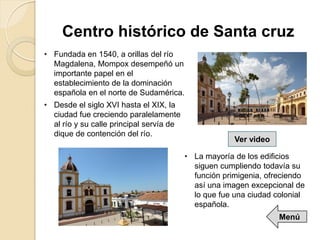 • Fundada en 1540, a orillas del río
Magdalena, Mompox desempeñó un
importante papel en el
establecimiento de la dominación
española en el norte de Sudamérica.
• Desde el siglo XVI hasta el XIX, la
ciudad fue creciendo paralelamente
al río y su calle principal servía de
dique de contención del río.
Centro histórico de Santa cruz
• La mayoría de los edificios
siguen cumpliendo todavía su
función primigenia, ofreciendo
así una imagen excepcional de
lo que fue una ciudad colonial
española.
Ver video
Menú
 