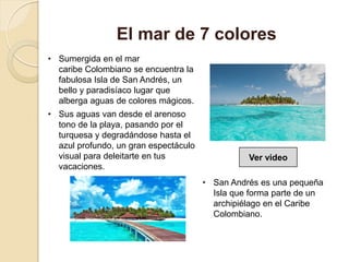 • Sumergida en el mar
caribe Colombiano se encuentra la
fabulosa Isla de San Andrés, un
bello y paradisíaco lugar que
alberga aguas de colores mágicos.
• Sus aguas van desde el arenoso
tono de la playa, pasando por el
turquesa y degradándose hasta el
azul profundo, un gran espectáculo
visual para deleitarte en tus
vacaciones.
El mar de 7 colores
• San Andrés es una pequeña
Isla que forma parte de un
archipiélago en el Caribe
Colombiano.
Ver video
 
