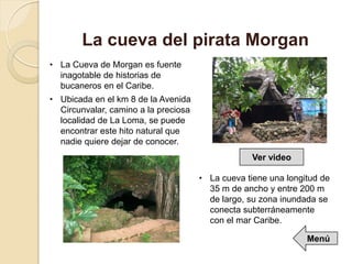 • La Cueva de Morgan es fuente
inagotable de historias de
bucaneros en el Caribe.
• Ubicada en el km 8 de la Avenida
Circunvalar, camino a la preciosa
localidad de La Loma, se puede
encontrar este hito natural que
nadie quiere dejar de conocer.
La cueva del pirata Morgan
• La cueva tiene una longitud de
35 m de ancho y entre 200 m
de largo, su zona inundada se
conecta subterráneamente
con el mar Caribe.
Ver video
Menú
 