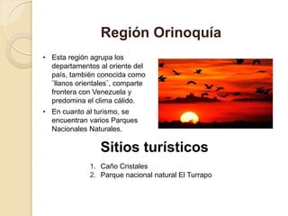 • Esta región agrupa los
departamentos al oriente del
país, también conocida como
¨llanos orientales¨, comparte
frontera con Venezuela y
predomina el clima cálido.
• En cuanto al turismo, se
encuentran varios Parques
Nacionales Naturales.
Región Orinoquía
Sitios turísticos
1. Caño Cristales
2. Parque nacional natural El Turrapo
 