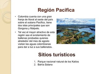 Región Pacifica
• Colombia cuenta con una gran
franja de litoral al oeste del país
sobre el océano Pacifico, tiene
dos islas principales que son
Gorgona y Malpelo.
• Tal vez el mayor atractivo de esta
región sea el avistamiento de
ballenas jorobadas quienes
alrededor del mes de agosto
visitan las aguas colombianas
para dar a luz a sus ballenatos.
Sitios turísticos
1. Parque nacional natural de los Katíos
2. Bahía Solano
 