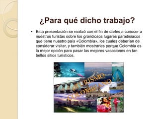 • Esta presentación se realizó con el fin de darles a conocer a
nuestros turistas sobre los grandiosos lugares paradisiacos
que tiene nuestro país «Colombia», los cuales deberían de
considerar visitar, y también mostrarles porque Colombia es
la mejor opción para pasar las mejores vacaciones en tan
bellos sitios turísticos.
¿Para qué dicho trabajo?
 