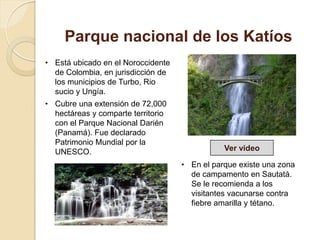 Parque nacional de los Katíos
• Está ubicado en el Noroccidente
de Colombia, en jurisdicción de
los municipios de Turbo, Rio
sucio y Ungía.
• Cubre una extensión de 72,000
hectáreas y comparte territorio
con el Parque Nacional Darién
(Panamá). Fue declarado
Patrimonio Mundial por la
UNESCO.
• En el parque existe una zona
de campamento en Sautatá.
Se le recomienda a los
visitantes vacunarse contra
fiebre amarilla y tétano.
Ver video
 