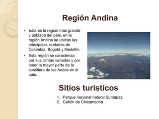 • Esta es la región más grande
y poblada del país, en la
región Andina se ubican las
principales ciudades de
Colombia: Bogotá y Medellín.
• Esta región se caracteriza
por sus climas variados y por
tener la mayor parte de la
cordillera de los Andes en el
país.
Región Andina
Sitios turísticos
1. Parque nacional natural Sumapaz
2. Cañón de Chicamocha
 