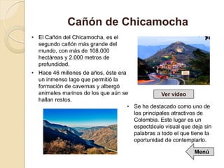 • El Cañón del Chicamocha, es el
segundo cañón más grande del
mundo, con más de 108.000
hectáreas y 2.000 metros de
profundidad.
• Hace 46 millones de años, éste era
un inmenso lago que permitió la
formación de cavernas y albergó
animales marinos de los que aún se
hallan restos.
Cañón de Chicamocha
• Se ha destacado como uno de
los principales atractivos de
Colombia. Este lugar es un
espectáculo visual que deja sin
palabras a todo el que tiene la
oportunidad de contemplarlo.
Ver video
Menú
 