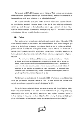 10
Por su parte la (OMT, 2008) declara que un viajero es “Toda persona que se desplaza
entre dos lugares geográficos distintos por cualquier motivo y duración. El visitante es un
tipo de viajero y, por lo tanto, el turismo es un subconjunto de viaje”.
En acuerdo con todos los autores citados podemos decir que los viajeros incluyen a
los excursionistas, visitantes y turistas; debido a cada uno de estos tiene una característica
común, que es la de viajar, es decir, trasladarse de un lugar a otro en este caso incluye
cualquier motivo diversión, conocimiento, investigación y negocio. Así mismo aunque el
motivo de este viaje sea por algún tipo de remuneración.
3.2. Turista
Para poder dar un concepto claro de turista es importante citar a (Quesada, 2010)
quien afirma que turista es toda persona, sin distinción de raza, sexo, idioma o religión, que
entre en el territorio de un estado contratante distinto al de su residencia habitual y
permanezca en él veinticuatro horas por lo menos, pero no más de seis meses en un
periodo de doce meses, para fines legítimos en calidad de no inmigrante, tales como de
turismo, diversión, deportes, salud, motivos familiares, estudios, peregrinaciones religiosas o
negocios.
Por consiguiente (Cabarcos, 2006) manifiesta que se denomina turista o visitante
a aquella persona que se desplaza fuera de su entorno habitual por un período de
tiempo superior a veinticuatro horas. Generalmente se denomina turista a la persona que
viaja por motivo de vacaciones, ocio o recreo, aunque en la actualidad, debido al
desarrollo de esta actividad, la motivación del viajes a empleado y se extiende a otras
categorías como: visitas a familiares y amigos, tratamientos de belleza y salud, negocios
y motivos profesionales, motivos religiosos, etc (p. 42).
También para su punto de vista de (Matecón, 2008) el “turista es, en sentido estricto,
aquel que, por motivos de placer, realiza un “tour”, un viaje a través del cual se visita,
durante un período o menos corto, una serie de lugares” (p. 49).
Por ende, podemos llamarle turista a una persona que sale de su lugar de origen,
hacia cualquier otro destino, ya sea local, nacional o internacional, que persiga en su viaje
determinados fines; como por ejemplo: vacaciones, ocio, visitas a familiares, amigos, e
incluso motivos de negocios o motivos laborales. Sim embargo la única condición para
poder llamarle turista es que realice al menos una pernoctación en el destino elegido.
 