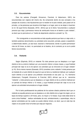11
3.3. Excursionista
Para los autores (Frangialli, Kincannon, Franchet, & Habermann, 2001) los
excursionistas son viajeros del mismo día. Se comprende dentro de ese concepto a los
pasajes de cruceros; a las tripulaciones que no residen en el país visitado, pero pasan ahí la
jornada, y a las personas que durante el día llegan a un lugar, pero no se alojan ni duermen
en él. De igual forma (Quesada, 2010) afirma que se le llama “excursionista a cualquier
persona que viaja y permanece menos de veinticuatro horas en el destino o país visitado”,
es decir que no pernocta en un “medio de alojamiento colectivo o privado” (p. 10).
Por consiguiente un excursionista es toda aquella persona que hace un viaje corto, o
también podemos denominarle a su actividad como excursión, jornada, paseo o expedición;
a determinado destino, ya sea local, nacional o internacional, donde no podrá permanecer
más de 24 horas, es decir, no pernoctará en el destino, de lo contrario ya no se le podrá
llamar excursionista.
3.4. Visitante
Según (Espinola, 2010) un visitante “Es toda persona que se desplaza a un lugar
distinto al de su entorno habitual, por una duración inferior a doces meses, y cuya finalidad
principal del viaje no es la de ejercer una actividad que se remunere en el lugar visitado”
(p.10). De la misma manera (Quesada, 2010) considera como visitante “a toda persona que
se traslada de un país distinto de aquel en que se tiene su residencia habitual, por cualquier
razón distinta a la de ejercer una profesión remunerada en ese país”. (p. 11). Asimismo
(Habermann, Frangialli, Kincannon, & Franchet, 2001) afirman que se le denomina
“visitante”, a toda persona que se desplaza a un lugar distinto al de su entorno habitual por
un período de tiempo inferior a 12 meses, y cuya finalidad principal del viaje no es la de
ejercer una actividad remunerada en el lugar visitado.
Por lo tanto parafraseando las palabras de los autores citados podemos decir que un
visitante es aquella persona que se desplaza a un sitio distinto de su lugar de origen, por un
lapso de tiempo superior a 24 horas, pero, no mayor a 12 meses. Cuya visita debe tener la
como única finalidad realizar actividades de ocio, entretenimiento, o aprendizaje, más no
ejercer actividades por las cuales se pueda obtener dinero, es decir, que en este tipo de
viajero no se puede incluir al turista que viaja por negocios.
 