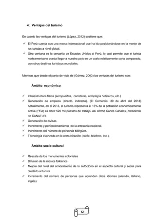 12
4. Ventajas del turismo
En cuanto las ventajas del turismo (López, 2012) sostiene que:
 El Perú cuenta con una marca internacional que ha ido posicionándose en la mente de
los turistas a nivel global.
 Otra ventana es la cercanía de Estados Unidos al Perú, lo cual permite que el turista
norteamericano pueda llegar a nuestro país en un vuelo relativamente corto comparado,
con otros destinos turísticos mundiales.
Mientras que desde el punto de vista de (Gómez, 2003) las ventajas del turismo son:
Ámbito económico
 Infraestructura física (aeropuertos, carreteras, complejos hoteleros, etc.)
 Generación de empleos (directo, indirecto). (El Comercio, 30 de abril del 2013)
Actualmente, en el 2013, el turismo representa el 16% de la población económicamente
activa (PEA) es decir 520 mil puestos de trabajo, así afirmó Carlos Canales, presidente
de CANATUR.
 Generación de divisas.
 Incremento y perfeccionamiento de la artesanía nacional.
 Incremento del número de personas bilingües.
 Tecnología avanzada en la comunicación (cable, teléfono, etc.).
Ámbito socio cultural
 Rescate de los monumentos coloniales
 Difusión de la música folklórica
 Mejora del nivel del conocimiento de lo autóctono en el aspecto cultural y social para
ofertarlo al turista
 Incremento del número de personas que aprenden otros idiomas (alemán, italiano,
inglés).
 