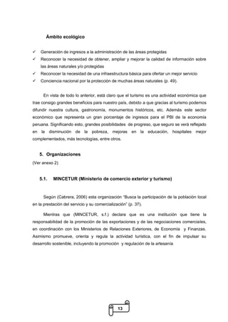 13
Ámbito ecológico
 Generación de ingresos a la administración de las áreas protegidas
 Reconocer la necesidad de obtener, ampliar y mejorar la calidad de información sobre
las áreas naturales y/o protegidas
 Reconocer la necesidad de una infraestructura básica para ofertar un mejor servicio
 Conciencia nacional por la protección de muchas áreas naturales (p. 49).
En vista de todo lo anterior, está claro que el turismo es una actividad económica que
trae consigo grandes beneficios para nuestro país, debido a que gracias al turismo podemos
difundir nuestra cultura, gastronomía, monumentos históricos, etc. Además este sector
económico que representa un gran porcentaje de ingresos para el PBI de la economía
peruana. Significando esto, grandes posibilidades de progreso, que seguro se verá reflejado
en la disminución de la pobreza, mejoras en la educación, hospitales mejor
complementados, más tecnologías, entre otros.
5. Organizaciones
(Ver anexo 2)
5.1. MINCETUR (Ministerio de comercio exterior y turismo)
Según (Cabrera, 2006) esta organización “Busca la participación de la población local
en la prestación del servicio y su comercialización” (p. 37).
Mientras que (MINCETUR, s.f.) declara que es una institución que tiene la
responsabilidad de la promoción de las exportaciones y de las negociaciones comerciales,
en coordinación con los Ministerios de Relaciones Exteriores, de Economía y Finanzas.
Asimismo promueve, orienta y regula la actividad turística, con el fin de impulsar su
desarrollo sostenible, incluyendo la promoción y regulación de la artesanía
 