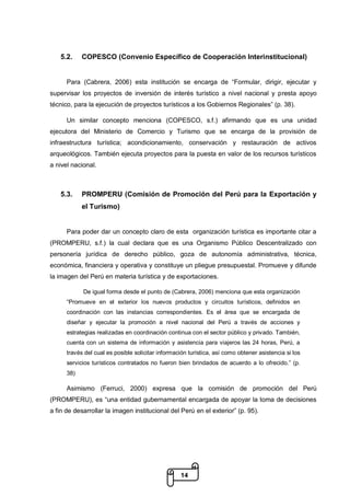 14
5.2. COPESCO (Convenio Específico de Cooperación Interinstitucional)
Para (Cabrera, 2006) esta institución se encarga de “Formular, dirigir, ejecutar y
supervisar los proyectos de inversión de interés turístico a nivel nacional y presta apoyo
técnico, para la ejecución de proyectos turísticos a los Gobiernos Regionales” (p. 38).
Un similar concepto menciona (COPESCO, s.f.) afirmando que es una unidad
ejecutora del Ministerio de Comercio y Turismo que se encarga de la provisión de
infraestructura turística; acondicionamiento, conservación y restauración de activos
arqueológicos. También ejecuta proyectos para la puesta en valor de los recursos turísticos
a nivel nacional.
5.3. PROMPERU (Comisión de Promoción del Perú para la Exportación y
el Turismo)
Para poder dar un concepto claro de esta organización turística es importante citar a
(PROMPERU, s.f.) la cual declara que es una Organismo Público Descentralizado con
personería jurídica de derecho público, goza de autonomía administrativa, técnica,
económica, financiera y operativa y constituye un pliegue presupuestal. Promueve y difunde
la imagen del Perú en materia turística y de exportaciones.
De igual forma desde el punto de (Cabrera, 2006) menciona que esta organización
“Promueve en el exterior los nuevos productos y circuitos turísticos, definidos en
coordinación con las instancias correspondientes. Es el área que se encargada de
diseñar y ejecutar la promoción a nivel nacional del Perú a través de acciones y
estrategias realizadas en coordinación continua con el sector público y privado. También,
cuenta con un sistema de información y asistencia para viajeros las 24 horas, Perú, a
través del cual es posible solicitar información turística, así como obtener asistencia si los
servicios turísticos contratados no fueron bien brindados de acuerdo a lo ofrecido.” (p.
38)
Asimismo (Ferruci, 2000) expresa que la comisión de promoción del Perú
(PROMPERU), es “una entidad gubernamental encargada de apoyar la toma de decisiones
a fin de desarrollar la imagen institucional del Perú en el exterior” (p. 95).
 