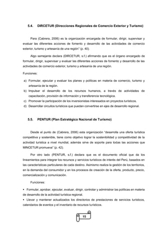 15
5.4. DIRCETUR (Direcciones Regionales de Comercio Exterior y Turismo)
Para (Cabrera, 2006) es la organización encargada de formular, dirigir, supervisar y
evaluar las diferentes acciones de fomento y desarrollo de las actividades de comercio
exterior, turismo y artesanía de una región” (p. 40).
Algo semejante declara (DIRCETUR, s.f.) afirmando que es el órgano encargado de
formular, dirigir, supervisar y evaluar las diferentes acciones de fomento y desarrollo de las
actividades de comercio exterior, turismo y artesanía de una región.
Funciones:
a) Formular, ejecutar y evaluar los planes y políticas en materia de comercio, turismo y
artesanía de la región.
b) Impulsar el desarrollo de los recursos humanos, a través de actividades de
capacitación, provisión de información y transferencia tecnológica.
c) Promover la participación de los inversionistas interesados en proyectos turísticos.
d) Desarrollar circuitos turísticos que puedan convertirse en ejes de desarrollo regional.
5.5. PENTUR (Plan Estratégico Nacional de Turismo)
Desde el punto de (Cabrera, 2006) esta organización “desarrolla una oferta turística
competitiva y sostenible, tiene como objetivo lograr la sostenibilidad y competitividad de la
actividad turística a nivel mundial, además sirve de soporte para todas las acciones que
MINCETUR promueva” (p. 42).
Por otro lado (PENTUR, s.f.) declara que es el documento oficial que da los
lineamientos para integrar los recursos y servicios turísticos de interés del Perú, basados en
las características particulares de cada destino. Asimismo realiza la gestión de los territorios,
en la demanda del consumidor y en los procesos de creación de la oferta, producto, precio,
comercialización y comunicación.
Funciones:
 Formular, aprobar, ejecutar, evaluar, dirigir, controlar y administrar las políticas en materia
de desarrollo de la actividad turística regional.
 Llevar y mantener actualizados los directorios de prestaciones de servicios turísticos,
calendarios de eventos y el inventario de recursos turísticos.
 