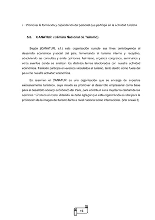 16
 Promover la formación y capacitación del personal que participa en la actividad turística.
5.6. CANATUR (Cámara Nacional de Turismo)
Según (CANATUR, s.f.) esta organización cumple sus fines contribuyendo al
desarrollo económico y social del país, fomentando el turismo interno y receptivo,
absolviendo las consultas y emite opiniones. Asimismo, organiza congresos, seminarios y
otros eventos donde se analizan los distintos temas relacionados con nuestra actividad
económica. También participa en eventos vinculados al turismo, tanto dentro como fuera del
país con nuestra actividad económica.
En resumen el CANATUR es una organización que se encarga de aspectos
exclusivamente turísticos, cuya misión es promover el desarrollo empresarial como base
para el desarrollo social y económico del Perú, para contribuir así a mejorar la calidad de los
servicios Turísticos en Perú. Además se debe agregar que esta organización es vital para la
promoción de la imagen del turismo tanto a nivel nacional como internacional. (Ver anexo 3)
 