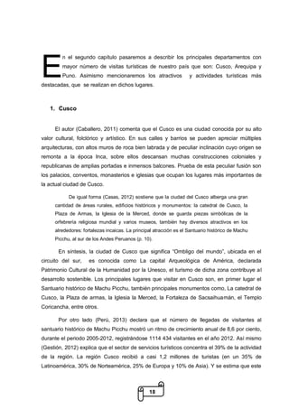 18
n el segundo capítulo pasaremos a describir los principales departamentos con
mayor número de visitas turísticas de nuestro país que son: Cusco, Arequipa y
Puno. Asimismo mencionaremos los atractivos y actividades turísticas más
destacadas, que se realizan en dichos lugares.
1. Cusco
El autor (Caballero, 2011) comenta que el Cusco es una ciudad conocida por su alto
valor cultural, folclórico y artístico. En sus calles y barrios se pueden apreciar múltiples
arquitecturas, con altos muros de roca bien labrada y de peculiar inclinación cuyo origen se
remonta a la época Inca, sobre ellos descansan muchas construcciones coloniales y
republicanas de amplias portadas e inmensos balcones. Prueba de esta peculiar fusión son
los palacios, conventos, monasterios e iglesias que ocupan los lugares más importantes de
la actual ciudad de Cusco.
De igual forma (Casas, 2012) sostiene que la ciudad del Cusco alberga una gran
cantidad de áreas rurales, edificios históricos y monumentos: la catedral de Cusco, la
Plaza de Armas, la Iglesia de la Merced, donde se guarda piezas simbólicas de la
orfebrería religiosa mundial y varios museos, también hay diversos atractivos en los
alrededores: fortalezas incaicas. La principal atracción es el Santuario histórico de Machu
Picchu, al sur de los Andes Peruanos (p. 10).
En síntesis, la ciudad de Cusco que significa “Ombligo del mundo”, ubicada en el
circuito del sur, es conocida como La capital Arqueológica de América, declarada
Patrimonio Cultural de la Humanidad por la Unesco, el turismo de dicha zona contribuye al
desarrollo sostenible. Los principales lugares que visitar en Cusco son, en primer lugar el
Santuario histórico de Machu Picchu, también principales monumentos como, La catedral de
Cusco, la Plaza de armas, la Iglesia la Merced, la Fortaleza de Sacsaihuamán, el Templo
Coricancha, entre otros.
Por otro lado (Perú, 2013) declara que el número de llegadas de visitantes al
santuario histórico de Machu Picchu mostró un ritmo de crecimiento anual de 8,6 por ciento,
durante el periodo 2005-2012, registrándose 1114 434 visitantes en el año 2012. Así mismo
(Gestión, 2012) explica que el sector de servicios turísticos concentra el 39% de la actividad
de la región. La región Cusco recibió a casi 1,2 millones de turistas (en un 35% de
Latinoamérica, 30% de Norteamérica, 25% de Europa y 10% de Asia). Y se estima que este
E
 