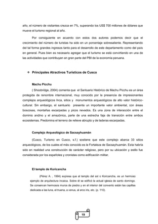 19
año, el número de visitantes crezca en 7%, superando los US$ 700 millones de dólares que
mueve el turismo regional al año.
Por consiguiente en acuerdo con estos dos autores podemos decir que el
crecimiento del número de turistas ha sido en un porcentaje sobresaliente. Representando
del tal forma grandes ingresos tanto para el desarrollo de este departamento como del país
en general. Pues bien es necesario agregar que el turismo se está convirtiendo en una de
las actividades que contribuyen en gran parte del PBI de la economía peruana.
 Principales Atractivos Turísticos de Cusco
Machu Picchu
( Shoobridge, 2004) comenta que el Santuario Histórico de Machu Picchu es un área
protegida de renombre internacional, muy conocido por la presencia de impresionantes
complejos arqueológicos Inca, sitios y monumentos arqueológicos de alto valor histórico-
cultural. Sin embargo, el santuario presenta un importante valor ambiental, con áreas
boscosas, montañas escarpadas y picos nevados. Es una zona de interacción entre el
dominio andino y el amazónico, parte de una estrecha faja de transición entre ambos
ecosistemas. Predomina el terreno de relieve abrupto y de laderas escarpadas.
Complejo Arqueológico de Sacsayhuamán
(Cusco, Turismo en Cusco, s.f.) sostiene que este complejo abarca 33 sitios
arqueológicos, de los cuales el más conocido es la Fortaleza de Sacsayhuamán. Esta habría
sido en realidad una construcción de carácter religioso, pero por su ubicación y estilo fue
considerada por los españoles y cronistas como edificación militar.
El templo de Koricancha
(Pérez A. , 1994) expresa que el templo del sol o Koricancha, es un hermoso
ejemplo de arquitectura incaica. Sobre él se edificó la actual iglesia de santo domingo.
Se conservan hermosos muros de piedra y en el interior del convento están las capillas
dedicada a las luna, el truena, a venus, al arco iris, etc. (p. 110).
 