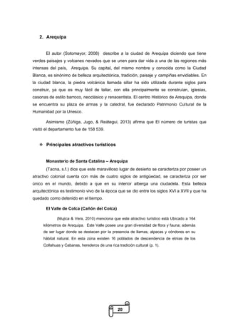 20
2. Arequipa
El autor (Sotomayor, 2008) describe a la ciudad de Arequipa diciendo que tiene
verdes paisajes y volcanes nevados que se unen para dar vida a una de las regiones más
intensas del país, Arequipa. Su capital, del mismo nombre y conocida como la Ciudad
Blanca, es sinónimo de belleza arquitectónica, tradición, paisaje y campiñas envidiables. En
la ciudad blanca, la piedra volcánica llamada sillar ha sido utilizada durante siglos para
construir, ya que es muy fácil de tallar, con ella principalmente se construían, iglesias,
casonas de estilo barroco, neoclásico y renacentista. El centro Histórico de Arequipa, donde
se encuentra su plaza de armas y la catedral, fue declarado Patrimonio Cultural de la
Humanidad por la Unesco.
Asimismo (Zúñiga, Jugo, & Reátegui, 2013) afirma que El número de turistas que
visitó el departamento fue de 158 539.
 Principales atractivos turísticos
Monasterio de Santa Catalina – Arequipa
(Tacna, s.f.) dice que este maravilloso lugar de desierto se caracteriza por poseer un
atractivo colonial cuenta con más de cuatro siglos de antigüedad, se caracteriza por ser
único en el mundo, debido a que en su interior alberga una ciudadela. Esta belleza
arquitectónica es testimonio vivo de la época que se dio entre los siglos XVI a XVII y que ha
quedado como detenido en el tiempo.
El Valle de Colca (Cañón del Colca)
(Mujica & Vera, 2010) menciona que este atractivo turístico está Ubicado a 164
kilómetros de Arequipa. Este Valle posee una gran diversidad de flora y fauna; además
de ser lugar donde se destacan por la presencia de llamas, alpacas y cóndores en su
hábitat natural. En esta zona existen 16 poblados de descendencia de etnias de los
Collahuas y Cabanas, herederos de una rica tradición cultural (p. 1).
 