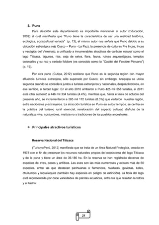 21
3. Puno
Para describir este departamento es importante mencionar al autor (Educación,
2009) el cual manifiesta que “Puno tiene la característica de ser una realidad histórica,
ecológica, sociocultural variada” (p. 13), el mismo autor nos señala que Puno debido a su
ubicación estratégica (eje Cusco – Puno - La Paz), la presencia de culturas Pre Incas, Incas
y vestigios del Virreinato; a unificado a innumerables atractivos de carácter natural como el
lago Titicaca, lagunas, ríos, ceja de selva, flora, fauna, ruinas arqueológicas, templos
coloniales y su rico y variado folclore (es conocido como la "Capital del Folclore Peruano")
(p. 19).
Por otra parte (Cutipa, 2012) sostiene que Puno es la segunda región con mayor
afluencia turística extranjera, sólo superado por Cusco; sin embargo, Arequipa se ubica
segunda cuando se considera juntos a turistas extranjeros y nacionales, desplazándonos, en
ese sentido, al tercer lugar. En el año 2010 arribaron a Puno 425 mil 558 turistas, el 2011
esta cifra aumentó a 446 mil 334 turistas (4.4%), mientras que, hasta el mes de octubre del
presente año, se incrementaron a 585 mil 172 turistas (8.3%) que visitaron nuestra región,
entre nacionales y extranjeros. La atracción turística en Puno en estos tiempos, se centra en
la práctica del turismo rural vivencial, revaloración del aspecto cultural, disfrute de la
naturaleza viva, costumbres, misticismo y tradiciones de los pueblos ancestrales.
 Principales atractivos turísticos
Reserva Nacional del Titicaca
(TurismoPerú, 2012) manifiesta que se trata de un Área Natural Protegida, creada en
1978 con el fin de preservar los recursos naturales propios del ecosistema del lago Titicaca
y de la puna y tiene un área de 36.180 ha. En la reserva se han registrado decenas de
especies de aves, peces y anfibios. Las aves son las más numerosas y existen más de 60
especies, entre las que destacan parihuanas o flamencos, huallatas, gaviotas, keles,
chullumpis y lequeleques (también hay especies en peligro de extinción). La flora del lago
está representada por doce variedades de plantas acuaticas, entre las que resaltan la totora
y el llacho.
 