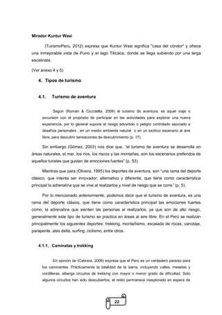 22
Mirador Kuntur Wasi
(TurismoPerú, 2012) expresa que Kuntur Wasi significa "casa del cóndor" y ofrece
una inmejorable vista de Puno y el lago Titicaca, donde se llega subiendo por una larga
escalinata.
(Ver anexo 4 y 5)
4. Tipos de turismo
4.1. Turismo de aventura
Según (Román & Ciccolella, 2009) el turismo de aventura, es aquel viaje o
excursión con el propósito de participar en las actividades para explorar una nueva
experiencia, por lo general supone el riesgo advertido o peligro controlado asociado a
desafíos personales , en un medio ambiente natural o en un exótico escenario al aire
libre, para descubrir sensaciones de descubrimiento (p. 17).
Sin embargo (Gómez, 2003) nos dice que, “el turismo de aventura se desarrolla en
áreas naturales, el mar, los ríos, los riscos y las montañas, son los escenarios preferidos de
aquellos turistas que gustan de emociones fuertes” (p. 53).
Mientras que para (Olivera, 1995) los deportes de aventura, son “una rama del deporte
clásico, que intenta ser innovador, alternativo y diferente, que tiene como característica
principal la adrenalina que se vive al realizarlos y nivel de riesgo que se corre” (p. 5).
Por lo mencionado anteriormente, podemos decir que el turismo de aventura, es una
rama del deporte clásico, que tiene como característica principal las emociones fuertes
como, la adrenalina que sienten las personas al realizarlos, ya que son de alto riesgo,
generalmente este tipo de turismo se practica en áreas al aire libre. En el Perú se realizan
principalmente los siguientes deportes: trekking, montañismo, escalada de rocas, canotaje,
parapente, alas delta, surfing, ciclismo, entre otros.
4.1.1. Caminatas y trekking
En opinión de (Cabrera, 2006) expresa que el Perú es un verdadero paraíso para
los caminantes. Prácticamente la totalidad de la sierra, incluyendo valles, mesetas y
cordilleras, alberga circuitos de trekking con mayor o menor grado de dificultad. Solo
algunos circuitos han sido descubiertos, el resto permanece inexplorado en espera de
 