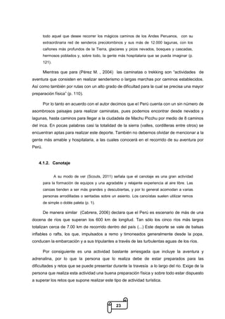 23
todo aquel que desee recorrer los mágicos caminos de los Andes Peruanos, con su
extraordinaria red de senderos precolombinos y sus más de 12.000 lagunas, con los
cañones más profundos de la Tierra, glaciares y picos nevados, bosques y cascadas,
hermosos poblados y, sobre todo, la gente más hospitalaria que se pueda imaginar (p.
121).
Mientras que para (Pérez M. , 2004) las caminatas o trekking son “actividades de
aventura que consisten en realizar senderismo o largas marchas por caminos establecidos.
Así como también por rutas con un alto grado de dificultad para la cual se precisa una mayor
preparación física” (p. 110).
Por lo tanto en acuerdo con el autor decimos que el Perú cuenta con un sin número de
asombrosos paisajes para realizar caminatas, pues podemos encontrar desde nevados y
lagunas, hasta caminos para llegar a la ciudadela de Machu Picchu por medio de 8 caminos
del inca. En pocas palabras casi la totalidad de la sierra (valles, cordilleras entre otros) se
encuentran aptas para realizar este deporte. También no debemos olvidar de mencionar a la
gente más amable y hospitalaria, a las cuales conocerá en el recorrido de su aventura por
Perú.
4.1.2. Canotaje
A su modo de ver (Scouts, 2011) señala que el canotaje es una gran actividad
para la formación de equipos y una agradable y relajante experiencia al aire libre. Las
canoas tienden a ser más grandes y descubiertas, y por lo general acomodan a varias
personas arrodilladas o sentadas sobre un asiento. Los canoístas suelen utilizar remos
de simple o doble paleta (p. 1).
De manera similar (Cabrera, 2006) declara que el Perú es escenario de más de una
docena de ríos que superan los 600 km de longitud. Tan sólo los cinco ríos más largos
totalizan cerca de 7.00 km de recorrido dentro del país (...) Este deporte se vale de balsas
inflables o rafts, los que, impulsados a remo y timoneados generalmente desde la popa,
conducen la embarcación y a sus tripulantes a través de las turbulentas aguas de los ríos.
Por consiguiente es una actividad bastante arriesgada que incluye la aventura y
adrenalina, por lo que la persona que lo realiza debe de estar preparados para las
dificultades y retos que se puede presentar durante la travesía a lo largo del rio. Exige de la
persona que realiza esta actividad una buena preparación física y sobre todo estar dispuesto
a superar los retos que supone realizar este tipo de actividad turística.
 