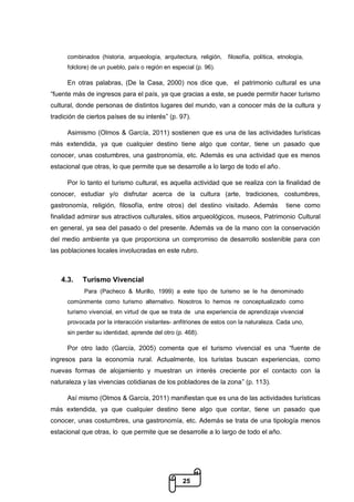 25
combinados (historia, arqueología, arquitectura, religión, filosofía, política, etnología,
folclore) de un pueblo, país o región en especial (p. 96).
En otras palabras, (De la Casa, 2000) nos dice que, el patrimonio cultural es una
“fuente más de ingresos para el país, ya que gracias a este, se puede permitir hacer turismo
cultural, donde personas de distintos lugares del mundo, van a conocer más de la cultura y
tradición de ciertos países de su interés” (p. 97).
Asimismo (Olmos & García, 2011) sostienen que es una de las actividades turísticas
más extendida, ya que cualquier destino tiene algo que contar, tiene un pasado que
conocer, unas costumbres, una gastronomía, etc. Además es una actividad que es menos
estacional que otras, lo que permite que se desarrolle a lo largo de todo el año.
Por lo tanto el turismo cultural, es aquella actividad que se realiza con la finalidad de
conocer, estudiar y/o disfrutar acerca de la cultura (arte, tradiciones, costumbres,
gastronomía, religión, filosofía, entre otros) del destino visitado. Además tiene como
finalidad admirar sus atractivos culturales, sitios arqueológicos, museos, Patrimonio Cultural
en general, ya sea del pasado o del presente. Además va de la mano con la conservación
del medio ambiente ya que proporciona un compromiso de desarrollo sostenible para con
las poblaciones locales involucradas en este rubro.
4.3. Turismo Vivencial
Para (Pacheco & Murillo, 1999) a este tipo de turismo se le ha denominado
comúnmente como turismo alternativo. Nosotros lo hemos re conceptualizado como
turismo vivencial, en virtud de que se trata de una experiencia de aprendizaje vivencial
provocada por la interacción visitantes- anfitriones de estos con la naturaleza. Cada uno,
sin perder su identidad, aprende del otro (p. 468).
Por otro lado (García, 2005) comenta que el turismo vivencial es una “fuente de
ingresos para la economía rural. Actualmente, los turistas buscan experiencias, como
nuevas formas de alojamiento y muestran un interés creciente por el contacto con la
naturaleza y las vivencias cotidianas de los pobladores de la zona” (p. 113).
Así mismo (Olmos & García, 2011) manifiestan que es una de las actividades turísticas
más extendida, ya que cualquier destino tiene algo que contar, tiene un pasado que
conocer, unas costumbres, una gastronomía, etc. Además se trata de una tipología menos
estacional que otras, lo que permite que se desarrolle a lo largo de todo el año.
 