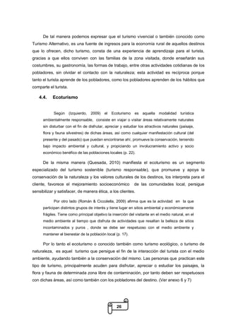 26
De tal manera podemos expresar que el turismo vivencial o también conocido como
Turismo Alternativo, es una fuente de ingresos para la economía rural de aquellos destinos
que lo ofrecen, dicho turismo, consta de una experiencia de aprendizaje para el turista,
gracias a que ellos conviven con las familias de la zona visitada, donde enseñarán sus
costumbres, su gastronomía, las formas de trabajo, entre otras actividades cotidianas de los
pobladores, sin olvidar el contacto con la naturaleza; esta actividad es recíproca porque
tanto el turista aprende de los pobladores, como los pobladores aprenden de los hábitos que
comparte el turista.
4.4. Ecoturismo
Según (Izquierdo, 2009) el Ecoturismo es aquella modalidad turística
ambientalmente responsable, consiste en viajar o visitar áreas relativamente naturales
sin disturbar con el fin de disfrutar, apreciar y estudiar los atractivos naturales (paisaje,
flora y fauna silvestres) de dichas áreas, así como cualquier manifestación cultural (del
presente y del pasado) que puedan encontrarse ahí, promueve la conservación, teniendo
bajo impacto ambiental y cultural, y propiciando un involucramiento activo y socio
económico benéfico de las poblaciones locales (p. 22).
De la misma manera (Quesada, 2010) manifiesta el ecoturismo es un segmento
especializado del turismo sostenible (turismo responsable), que promueve y apoya la
conservación de la naturaleza y los valores culturales de los destinos, los interpreta para el
cliente, favorece el mejoramiento socioeconómico de las comunidades local, persigue
sensibilizar y satisfacer, de manera ética, a los clientes.
Por otro lado (Román & Ciccolella, 2009) afirma que es la actividad en la que
participan distintos grupos de interés y tiene lugar en sitios ambiental y económicamente
frágiles. Tiene como principal objetivo la inserción del visitante en el medio natural, en el
medio ambiente al tiempo que disfruta de actividades que resaltan la belleza de sitios
incontaminados y puros , donde se debe ser respetuoso con el medio ambiente y
mantener el bienestar de la población local (p. 17).
Por lo tanto el ecoturismo o conocido también como turismo ecológico, o turismo de
naturaleza, es aquel turismo que persigue el fin de la interacción del turista con el medio
ambiente, ayudando también a la conservación del mismo. Las personas que practican este
tipo de turismo, principalmente acuden para disfrutar, apreciar o estudiar los paisajes, la
flora y fauna de determinada zona libre de contaminación, por tanto deben ser respetuosos
con dichas áreas, así como también con los pobladores del destino. (Ver anexo 6 y 7)
 