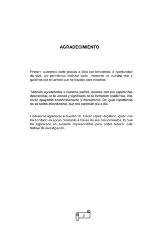 3
AGRADECIMIENTO
Primero queremos darle gracias a Dios por brindarnos la oportunidad
de vivir, por permitirnos disfrutar cada momento de nuestra vida y
guiarnos por el camino que ha trazado para nosotras.
También agradecerles a nuestros padres, quienes con sus esperanzas
desmedidas de la utilidad y significado de la formación académica, nos
están apoyando económicamente y moralmente. De igual importancia
es su cariño incondicional, que nos expresan día a día.
Finalmente agradecer a nuestro Dr. Oscar López Regalado, quien nos
ha brindado su apoyo constante a través de sus conocimientos, lo cual
ha significado un sustento imprescindible para poder realizar este
trabajo de investigación.
 