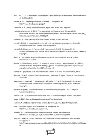 31
De la Casa, C. (2000). Patrimonio histórico como fuente de riqueza. Fundación del ptrimonio histórico
de Castillas y León.
DIRCETUR. (s.f.). Página Oficial de DIRCETUR PASCO. Recuperado de
http://www.dirceturpasco.gob.pe/
Educación, M. d. (2009). Proyecto curricular región Puno. Puno, Perú: Altiplano.
Espinola, A. (setiembre de 2010). Perú: experiencia satélite de turismo. Recuperado de
http://www.mcultura.gob.pe/documentosweb/bb86a71d82d121cced4c7ee0adf3df7f/Per__
Presenta_Experiencia_CST_300910.pdf
Fernández, F. (1967). Teoría y técnica del turismo. Madrid, España: Nacional.
Ferruci, F. (2000). La importancia del merrcado en la investigación agraria para el desarrollo
alternativo. Lima, Perú: Publicaciones Misceláneas.
Frangialli, F., Kincannon, C., Franchet, Y., & Habermann, H. (2001). Cuenta satélite del
turismo:Recomensaciones sobre el marco conceptual. Luxemburgo,Madrid,Nueva York,París:
Copyright.
García, B. (2005). Características diferenciales del producto turismo rural. Murcia, España:
Universidad de Murcia.
Gestión. (26 de setiembre de 2012). El turismo en el Cusco crecerá 7% y moverá más de US$ 700
millones este año. Recuperado de http://gestion.pe/economia/desarrollo-regional-cusco-
mas-alla-machu-picchu-2013198?href=nota_rel
Gómez, O. T. (agosto de 2003). Los impactos del turismo en el Perú. Industrial Data, 6, 47-60.
Guevara, F. (2009). Introducción al excursionismo y andinismo. Ecuador: Escuela de excursionismo y
andinismo.
Habermann, H., Frangialli, F., Kincannon, C., & Franchet, Y. (2001). Cuenta satélite del turismo:
Recomendaciones sobre el marco conceptual. Luxemburgo,Madrid,Nueva York,París:
Copyright.
Izquierdo, H. (2009). Turismo y Economía en áreas naturales protegidas. Lima : Colegio de
Economistas de Lima.
Lebrún, A. M. (2007). El turismo cultural en el Perú, su sostenibilidad y los museos. Lima, Perú.
López, R. (2012). Oportunidades de inversión en el Perú. Lima, Perú.
Matecón, A. (2008). La experiencia del turismo. Barcelona, España: Book Print Digital S.A.
MINCETUR. (s.f.). Página Oficial de MINCETUR. Recuperado de
http://www.mincetur.gob.pe/newweb/
Mincetur. (s.f.). Terminología para las estadísticas del turismo. Recuperado de
http://www.mincetur.gob.pe/turismo/ESTADISTICA/terminologia.htm
Mujica, E., & Vera, P. (2010). El valle del colca:un paisaje cultural dinámico en el sur del Perú.
Recuperado de
http://www.condesan.org/unesco/Cap%2014b%20Colca%20Mujica%20y%20Vera%20Cruz.p
df
 