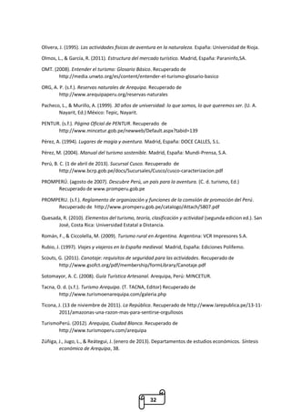 32
Olivera, J. (1995). Las actividades fisicas de aventura en la naturaleza. España: Universidad de Rioja.
Olmos, L., & García, R. (2011). Estructura del mercado turístico. Madrid, España: Paraninfo,SA.
OMT. (2008). Entender el turismo: Glosario Básico. Recuperado de
http://media.unwto.org/es/content/entender-el-turismo-glosario-basico
ORG, A. P. (s.f.). Reservas naturales de Arequipa. Recuperado de
http://www.arequipaperu.org/reservas-naturales
Pacheco, L., & Murillo, A. (1999). 30 años de universidad: lo que somos, lo que queremos ser. (U. A.
Nayarit, Ed.) México: Tepic, Nayarit.
PENTUR. (s.f.). Página Oficial de PENTUR. Recuperado de
http://www.mincetur.gob.pe/newweb/Default.aspx?tabid=139
Pérez, A. (1994). Lugares de magia y aventura. Madrid, España: DOCE CALLES, S.L.
Pérez, M. (2004). Manual del turismo sostenible. Madrid, España: Mundi-Prensa, S.A.
Perú, B. C. (1 de abril de 2013). Sucursal Cusco. Recuperado de
http://www.bcrp.gob.pe/docs/Sucursales/Cusco/cusco-caracterizacion.pdf
PROMPERÚ. (agosto de 2007). Descubre Perú, un país para la aventura. (C. d. turismo, Ed.)
Recuperado de www.promperu.gob.pe
PROMPERU. (s.f.). Reglamento de organización y funciones de la comsiión de promoción del Perú.
Recuperado de http://www.promperu.gob.pe/catalogo/Attach/5807.pdf
Quesada, R. (2010). Elementos del turismo, teoría, clasificación y actividad (segunda edicion ed.). San
José, Costa Rica: Universidad Estatal a Distancia.
Román, F., & Ciccolella, M. (2009). Turismo rural en Argentina. Argentina: VCR Impresores S.A.
Rubio, J. (1997). Viajes y viajeros en la España medieval. Madrid, España: Ediciones Polifemo.
Scouts, G. (2011). Canotaje: requisitos de seguridad para las actividades. Recuperado de
http://www.gsofct.org/pdf/membership/formLibrary/Canotaje.pdf
Sotomayor, A. C. (2008). Guía Turística Artesanal. Arequipa, Perú: MINCETUR.
Tacna, O. d. (s.f.). Turismo Arequipa. (T. TACNA, Editor) Recuperado de
http://www.turismoenarequipa.com/galeria.php
Ticona, J. (13 de niviembre de 2011). La República. Recuperado de http://www.larepublica.pe/13-11-
2011/amazonas-una-razon-mas-para-sentirse-orgullosos
TurismoPerú. (2012). Arequipa, Ciudad Blanca. Recuperado de
http://www.turismoperu.com/arequipa
Zúñiga, J., Jugo, L., & Reátegui, J. (enero de 2013). Departamentos de estudios económicos. Síntesis
económica de Arequipa, 38.
 