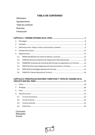 4
TABLA DE CONTENIDO
Dedicatoria
Agradecimiento
Tabla de contenido
Resumen
Introducción
CAPÍTULO I: TURISMO INTERNO EN EL PERÚ................................................................. 7
1. Etimología.............................................................................................................................. 8
2. Concepto................................................................................................................................ 8
3. Diferencias entre: Viajero, turista, excursionista y visitante. ................................................... 9
4. Ventajas del turismo..............................................................................................................12
5. Organizaciones......................................................................................................................13
5.1. MINCETUR (Misterio de comercio exterior y turismo) ....................................................13
5.2. COPESCO (Convenio Específico de Cooperación Interinstitucional).................................14
5.3. PROMPERU (Comisión de Promoción del Perú para la Exportación y el Turismo) ...........14
5.4. DIRCETUR (Direcciones Regionales de Comercio Exterior y Turismo)..............................15
5.5. PENTUR (Plan Estratégico Nacional de Turismo).............................................................15
5.6. CANATUR (Cámara Nacional de Turismo)......................................................................16
CAPÍTULO II: PRINCIPALES DESTINOS TURÍSTICOS Y TIPOS DE TURISMO EN EL
CIRCUITO SUR DEL PERÚ................................................................................................ 17
1. Cusco ....................................................................................................................................18
2. Arequipa ...............................................................................................................................20
3. Puno......................................................................................................................................21
4. Tipos de turismo....................................................................................................................22
4.1. Turismo de aventura......................................................................................................22
4.2. Turismo Cultural ............................................................................................................24
4.3. Turismo Vivencial...........................................................................................................25
4.4. Ecoturismo ....................................................................................................................26
Conclusión
Bibliografía
Anexos
 