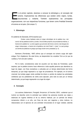 8
n el primer capítulo, daremos a conocer la etimología y el concepto del
turismo. Explicaremos las diferencias que existen entre viajero, turista,
excursionista y visitante. También explicaremos las principales
organizaciones, con sus respectivas funciones, que tienen como finalidad fomentar
el turismo en el país. (Ver anexo 1)
1. Etimología
En palabras de (Quesada, 2010) expresa que:
Existen varias hipótesis sobre el origen etimológico de la palabra tour, raíz
común de las palabras turismo y turista. Una de ellas propone una procedencia hebrea, a
través de la palabra tur. La otra sugiere que proviene del tronco común a las lenguas de
origen indoeuropeo, a través de la hipotética raíz terd-“frotar” o “girar”, la cual produjo
una familia de palabras en griego que luego el latín tomo prestadas (p. 5).
Asimismo (Fernández, 1967) afirma que el concepto de turismo surge del sajón
antiguo Torn (Inglaterra). De esta forma, se desprendían los vocablos Torn-us (lo que da
vueltas) y Torn-are (dar vueltas).
Por lo tanto, consideramos estar de acuerdo con las ideas de Fernández, quién
expresa, que la palabra turismo hace referencia a toda aquella persona que abandona su
lugar de origen, con fines recreativos o culturales por un tiempo determinado (de forma
temporal); ya que luego regresará a su lugar de procedencia. Por ejemplo, en el turismo
vivencial, los turistas pagan cierta cantidad de dinero a cambio de realizar las actividades
cotidianas que los pobladores de cierta zona ejecutan, pero esto es solo por un tiempo
determinado, ya que luego regresarán a su lugar de origen.
2. Concepto
Los autores (Habermann, Frangialli, Kincannon, & Franchet, 2001) sostienen que el
turismo se describe como la actividad que realizan las personas durante sus viajes y
estancias en lugares distintos al de su entorno habitual, por un período de tiempo
consecutivo inferior a un año, con fines de ocio, por negocios y otros motivos, no
relacionados con el ejercicio de una actividad remunerada en el lugar visitado; además
E
 