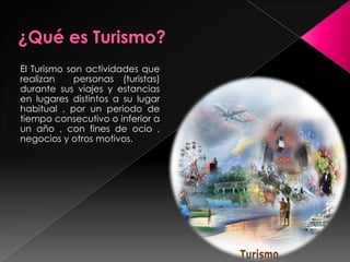 ¿Qué es Turismo?El Turismo son actividades que realizan  personas (turistas) durante sus viajes y estancias en lugares distintos a su lugar habitual , por un periodo de tiempo consecutivo o inferior a un año , con fines de ocio , negocios y otros motivos.